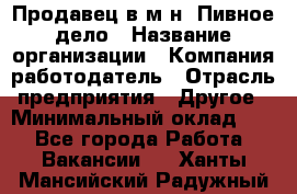 Продавец в м-н "Пивное дело › Название организации ­ Компания-работодатель › Отрасль предприятия ­ Другое › Минимальный оклад ­ 1 - Все города Работа » Вакансии   . Ханты-Мансийский,Радужный г.